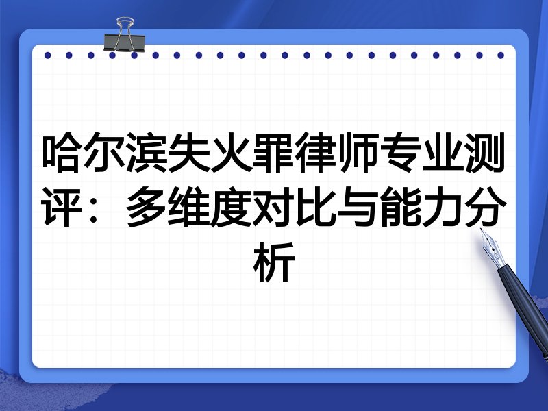 哈尔滨失火罪律师专业测评：多维度对比与能力分析