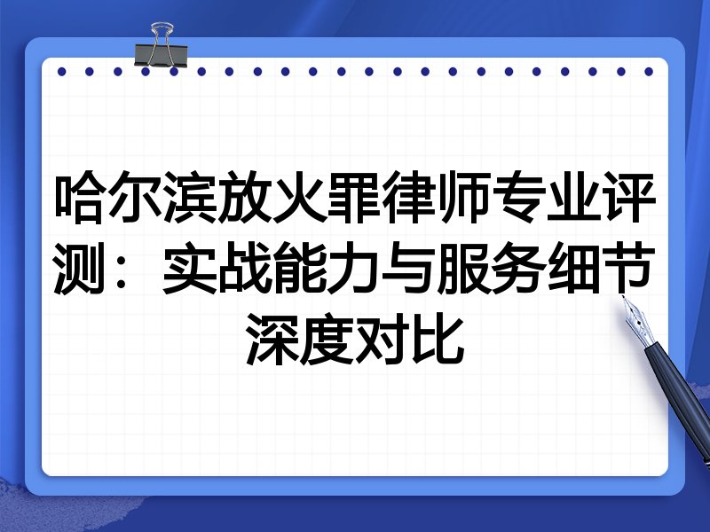 哈尔滨放火罪律师专业评测:实战能力与服务细节深度对比