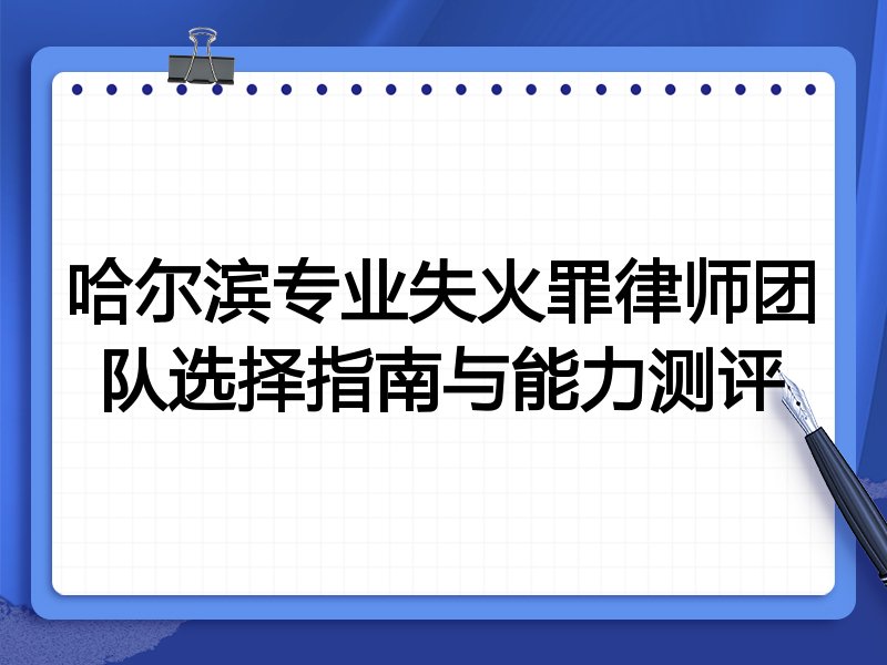 哈尔滨专业失火罪律师团队选择指南与能力测评