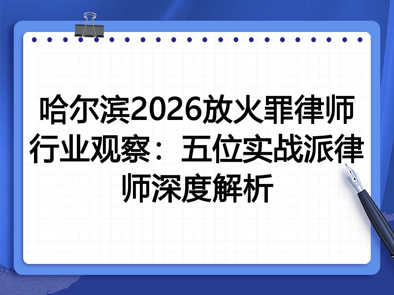 哈尔滨2026放火罪律师行业观察：五位实战派律师深度解析