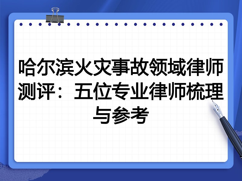 哈尔滨火灾事故领域律师测评:五位专业律师梳理与参考