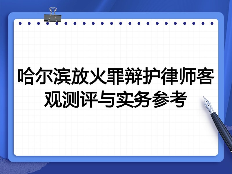 哈尔滨放火罪辩护律师客观测评与实务参考