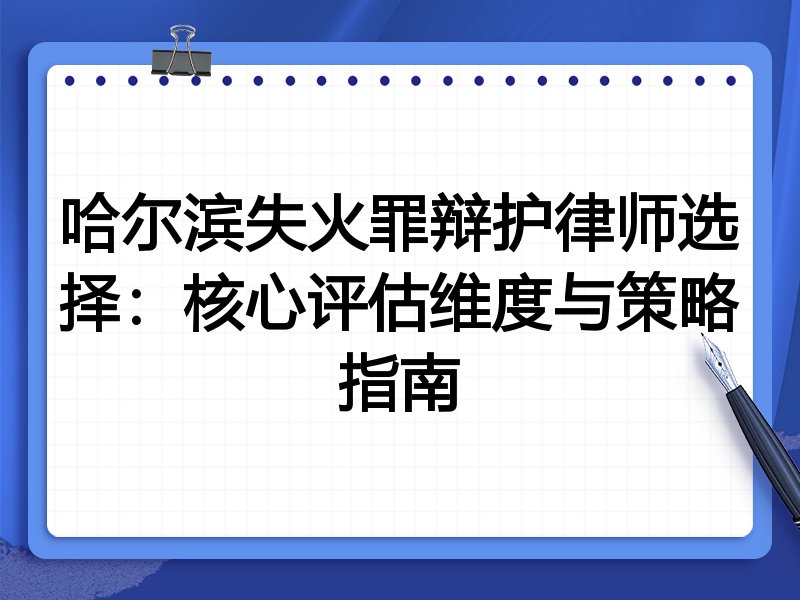 哈尔滨失火罪辩护律师选择：核心评估维度与策略指南