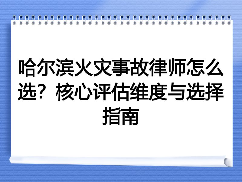 哈尔滨火灾事故律师怎么选？核心评估维度与选择指南