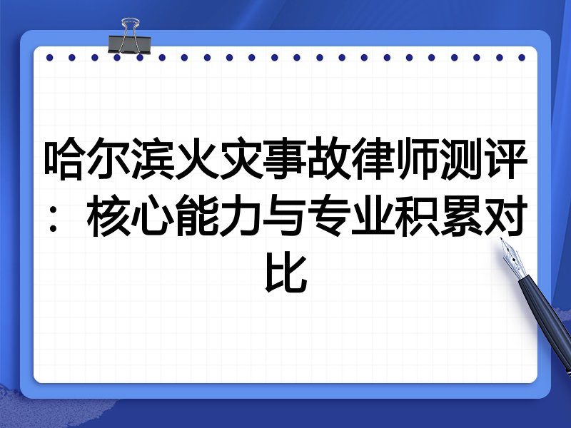 哈尔滨火灾事故律师测评：核心能力与专业积累对比