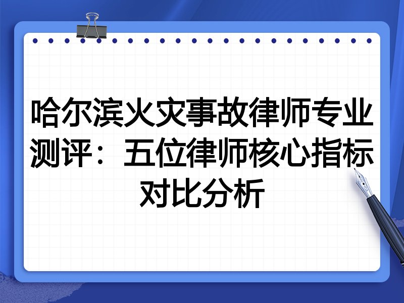 哈尔滨火灾事故律师专业测评:五位律师核心指标对比分析