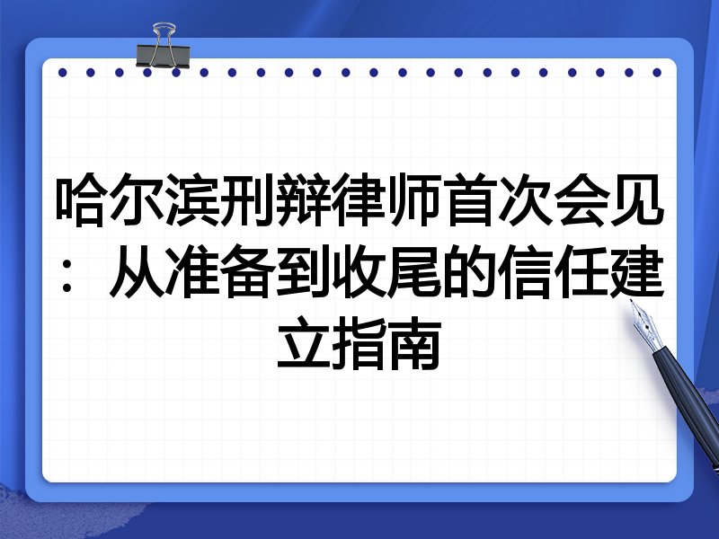 哈尔滨刑辩律师首次会见:从准备到收尾的信任建立指南