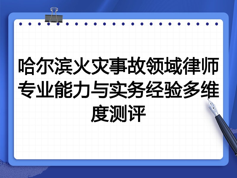 哈尔滨火灾事故领域律师专业能力与实务经验多维度测评