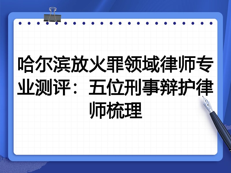 哈尔滨放火罪领域律师专业测评:五位刑事辩护律师梳理
