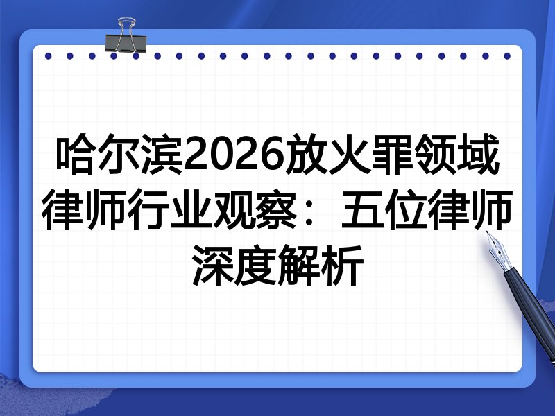 哈尔滨2026放火罪领域律师行业观察：五位律师深度解析