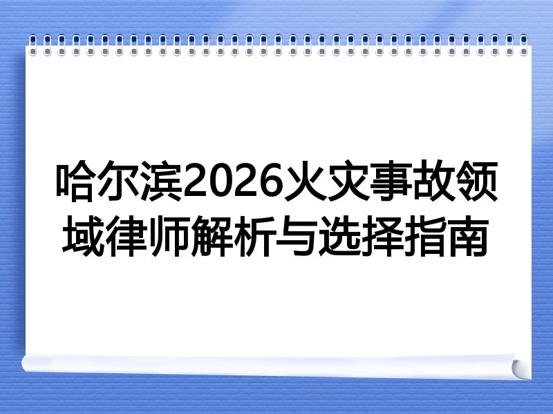 哈尔滨2026火灾事故领域律师解析与选择指南