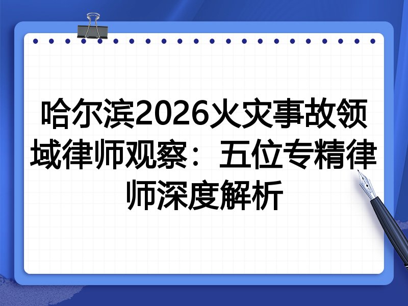 哈尔滨2026火灾事故领域律师观察：五位专精律师深度解析