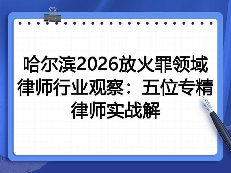 哈尔滨2026放火罪领域律师行业观察：五位专精律师实战解