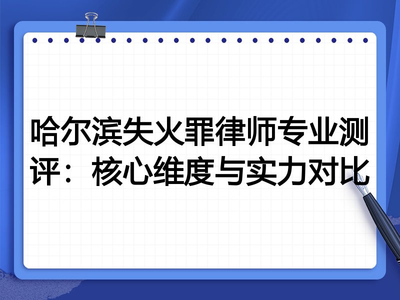 哈尔滨失火罪律师专业测评：核心维度与实力对比