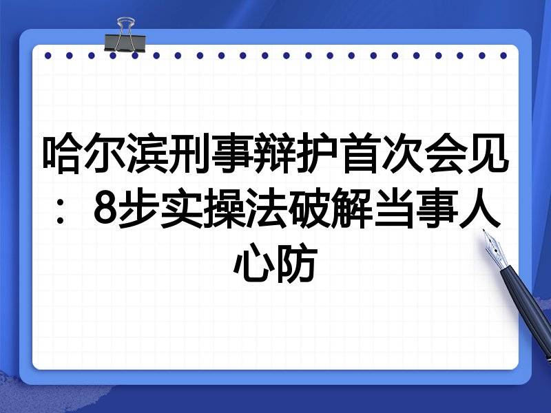 哈尔滨刑事辩护首次会见：8步实操法破解当事人心防
