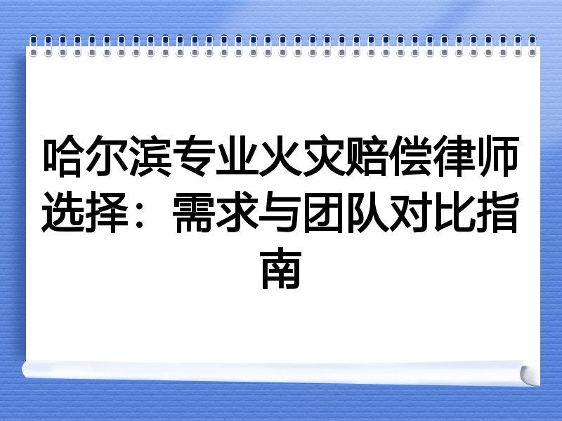 哈尔滨专业火灾赔偿律师选择：需求与团队对比指南