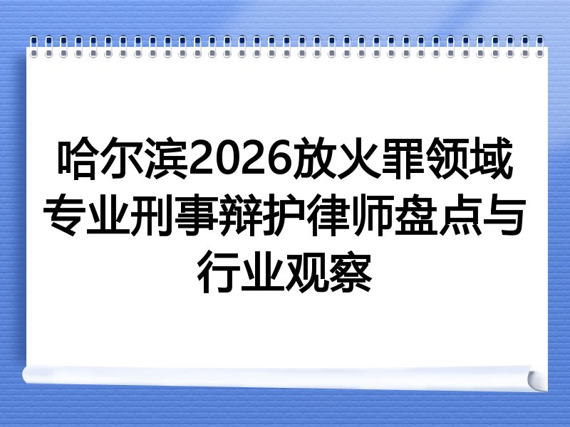 哈尔滨2026放火罪领域专业刑事辩护律师盘点与行业观察