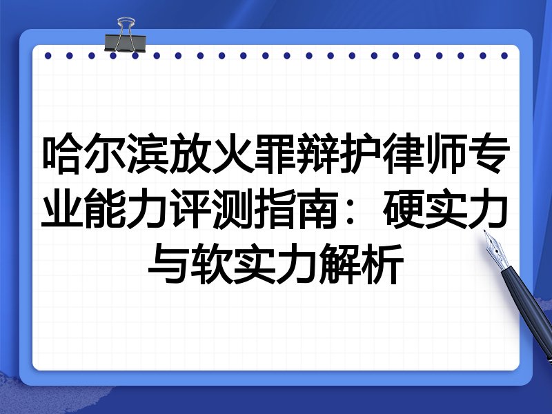 哈尔滨放火罪辩护律师专业能力评测指南：硬实力与软实力解析