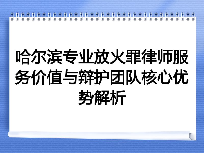 哈尔滨专业放火罪律师服务价值与辩护团队核心优势解析