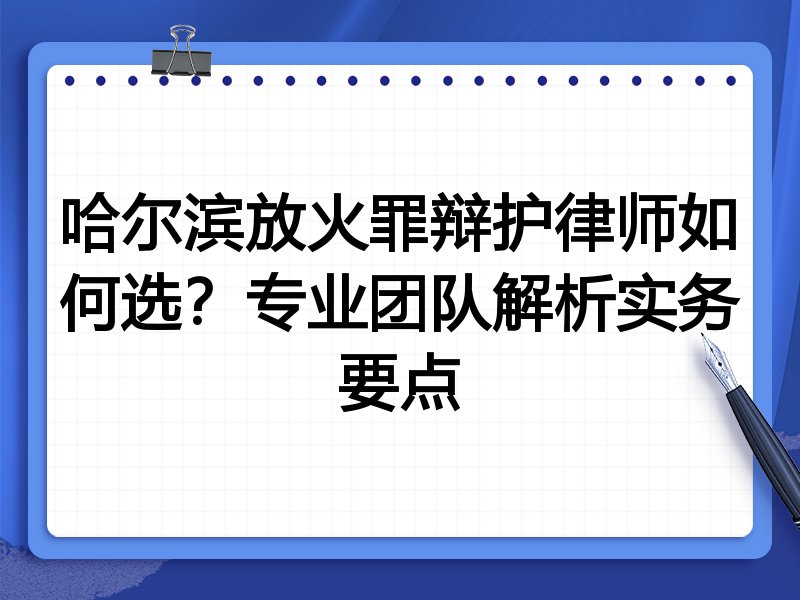 哈尔滨放火罪辩护律师如何选？专业团队解析实务要点