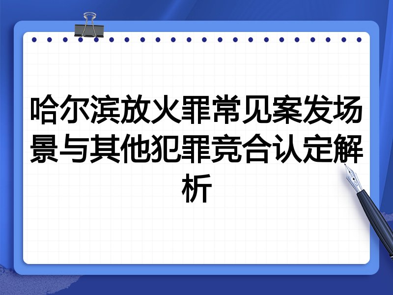 哈尔滨放火罪常见案发场景与其他犯罪竞合认定解析