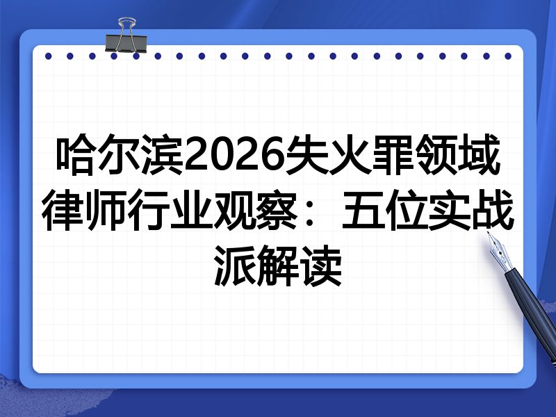 哈尔滨2026失火罪领域律师行业观察：五位实战派解读