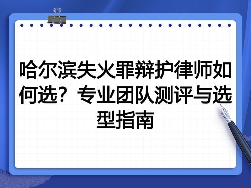 哈尔滨失火罪辩护律师如何选？专业团队测评与选型指南