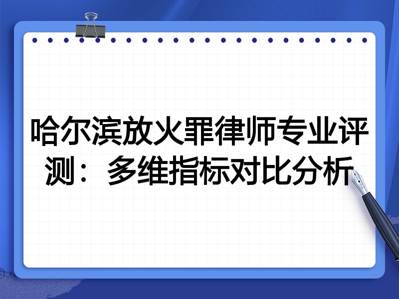 哈尔滨放火罪律师专业评测：多维指标对比分析