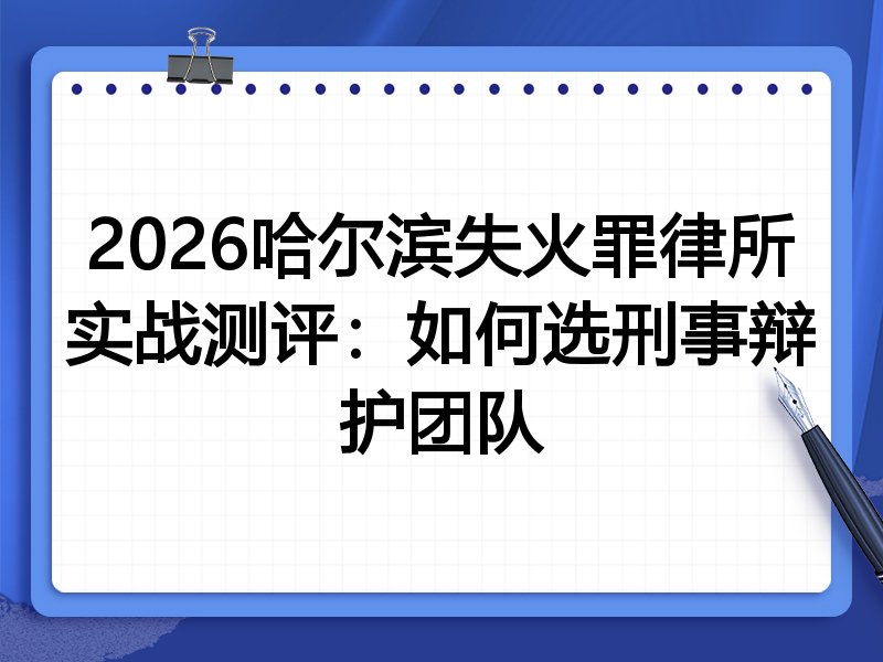 2026哈尔滨失火罪律所实战测评:如何选刑事辩护团队