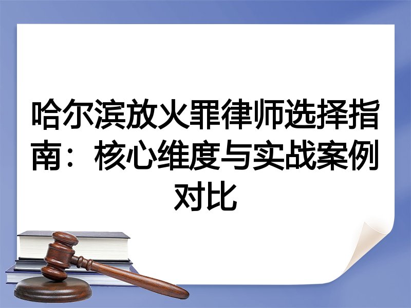 哈尔滨放火罪律师选择指南：核心维度与实战案例对比