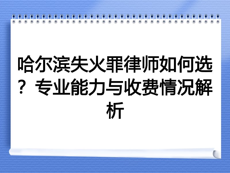 哈尔滨失火罪律师如何选？专业能力与收费情况解析