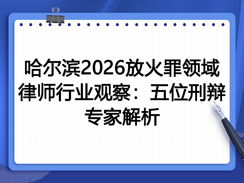哈尔滨2026放火罪领域律师行业观察：五位刑辩专家解析