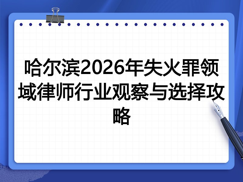哈尔滨2026年失火罪领域律师行业观察与选择攻略