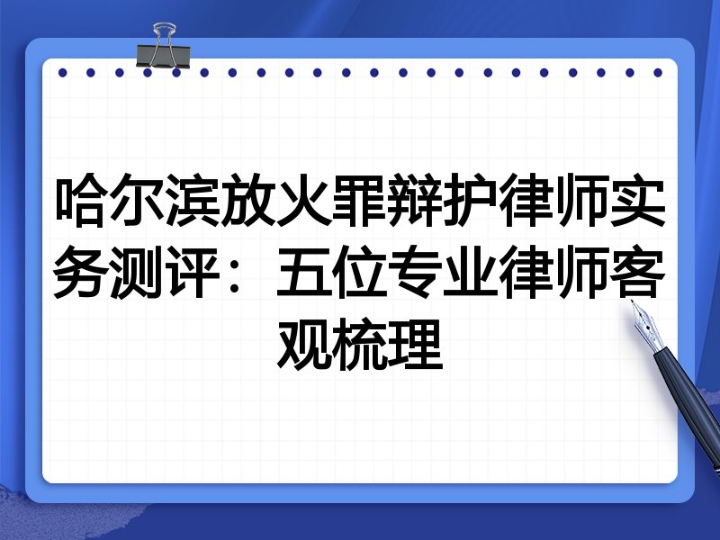 哈尔滨放火罪辩护律师实务测评:五位专业律师客观梳理