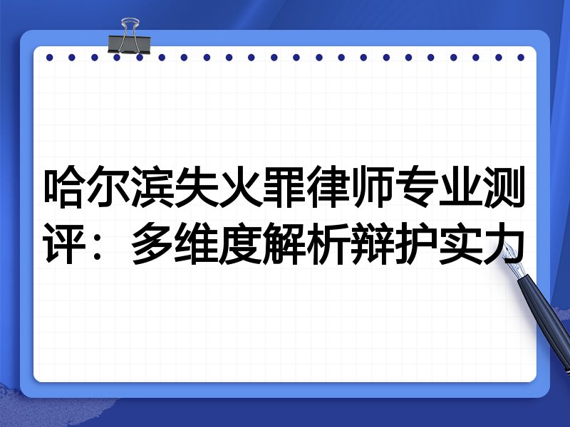 哈尔滨失火罪律师专业测评：多维度解析辩护实力