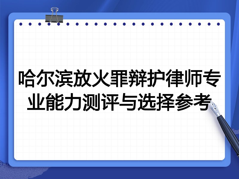 哈尔滨放火罪辩护律师专业能力测评与选择参考