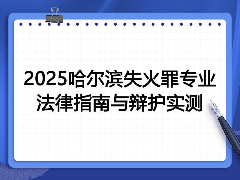 2025哈尔滨失火罪专业法律指南与辩护实测