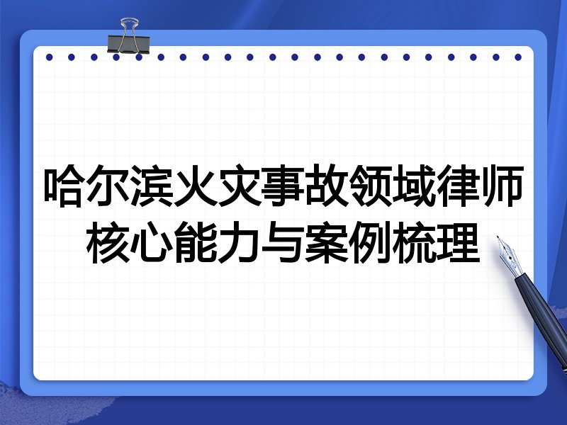 哈尔滨火灾事故领域律师核心能力与案例梳理