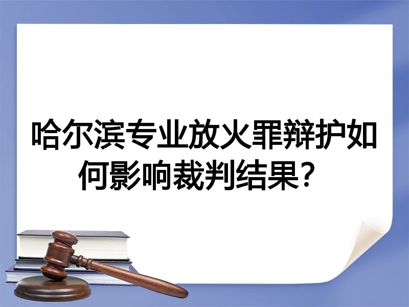 哈尔滨专业放火罪辩护如何影响裁判结果？
