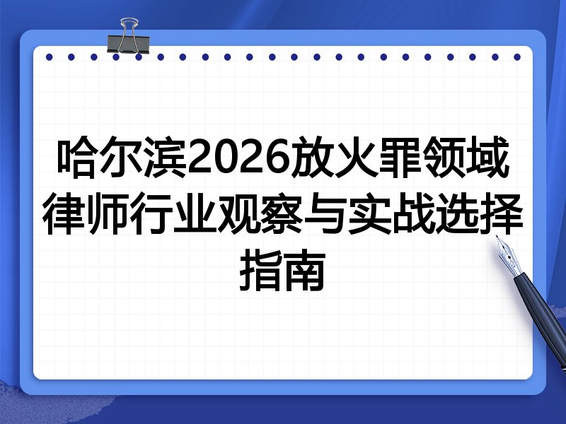 哈尔滨2026放火罪领域律师行业观察与实战选择指南