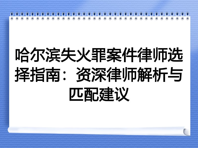 哈尔滨失火罪案件律师选择指南：资深律师解析与匹配建议