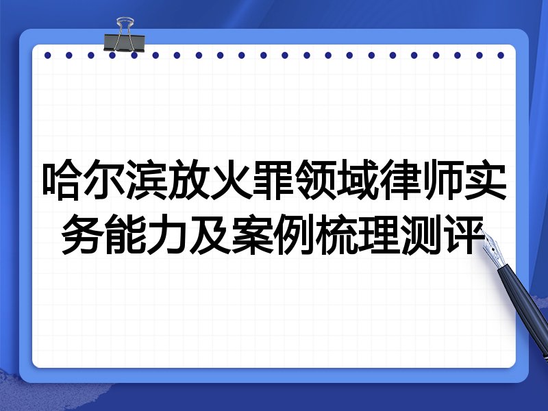 哈尔滨放火罪领域律师实务能力及案例梳理测评