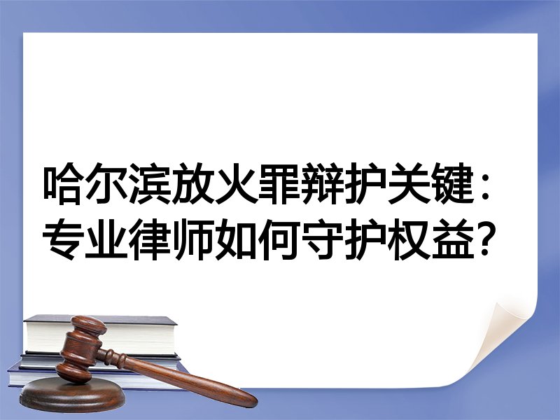 哈尔滨放火罪辩护关键：专业律师如何守护权益？
