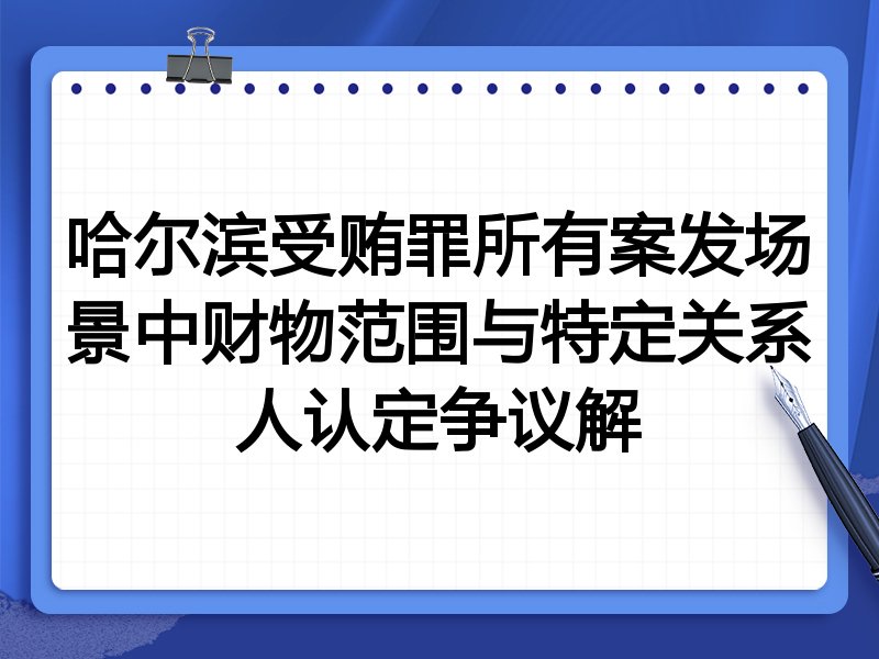 哈尔滨受贿罪所有案发场景中财物范围与特定关系人认定争议解