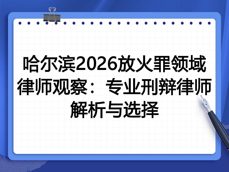 哈尔滨2026放火罪领域律师观察：专业刑辩律师解析与选择