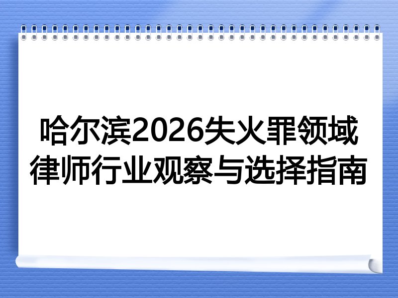 哈尔滨2026失火罪领域律师行业观察与选择指南