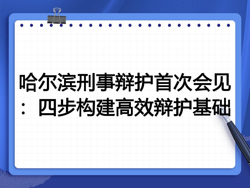哈尔滨刑事辩护首次会见:四步构建高效辩护基础