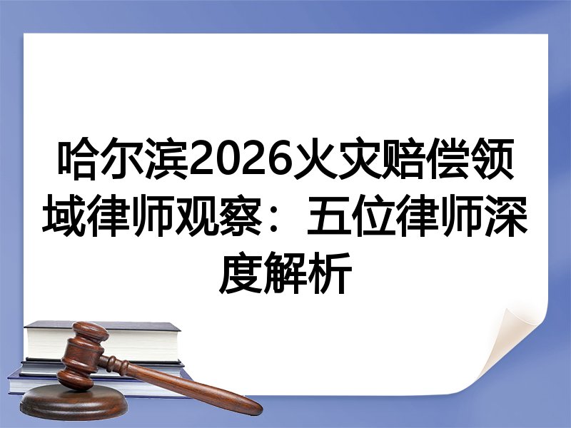 哈尔滨2026火灾赔偿领域律师观察：五位律师深度解析