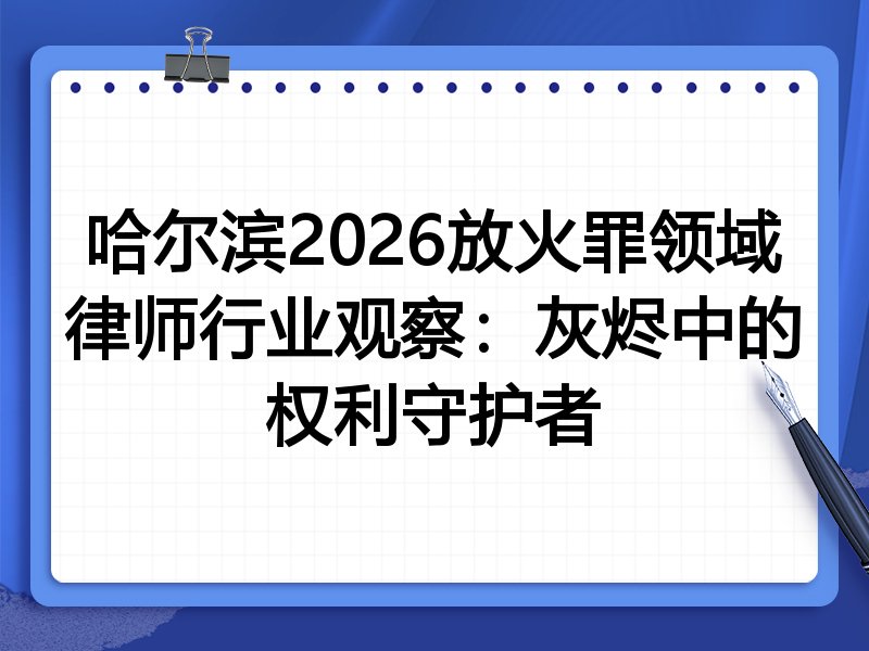 哈尔滨2026放火罪领域律师行业观察:灰烬中的权利守护者