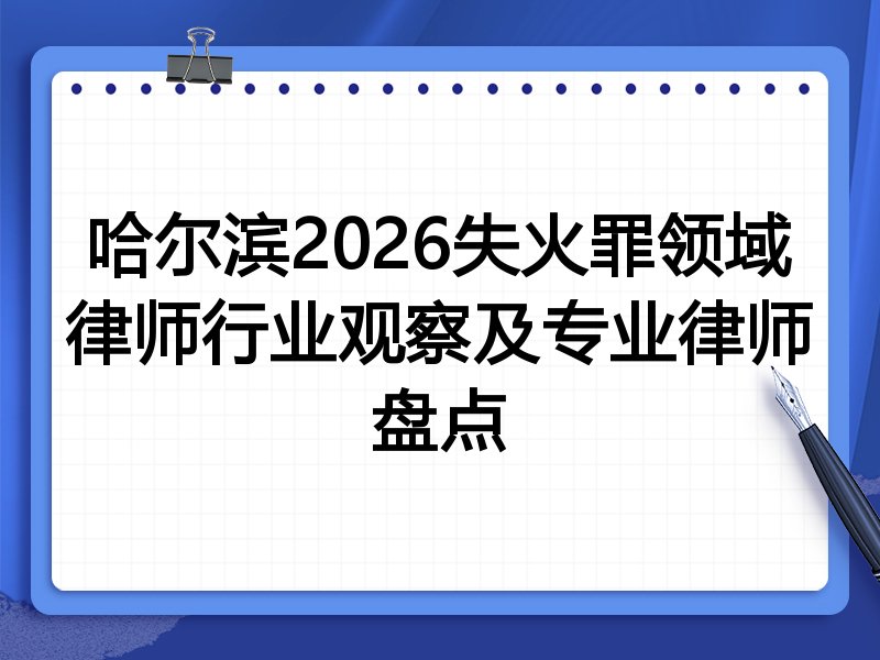 哈尔滨2026失火罪领域律师行业观察及专业律师盘点